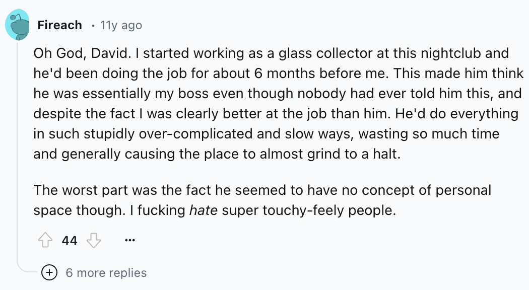screenshot - Fireach 11y ago Oh God, David. I started working as a glass collector at this nightclub and he'd been doing the job for about 6 months before me. This made him think he was essentially my boss even though nobody had ever told him this, and de